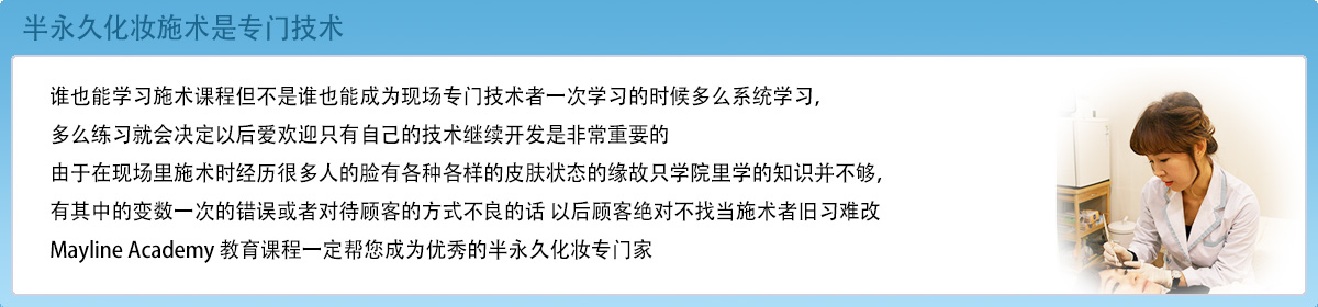 半永久化妆施术是专门技术谁也能学习施术课程但不是谁也能成为现场专门技术者一次学习的时候多么系统学习，多么练习就会决定以后爱欢迎只有自己的技术继续开发是非常重要的由于在现场里施术时经历很多人的脸有各种各样的皮肤状态的缘故只学院里学的知识并不够，有其中的变数一次的错误或者对待顾客的方式不良的话 以后顾客绝对不找当施术者旧习难改 maykorea 教育课程一定帮您成为优秀的半永久化妆专门家